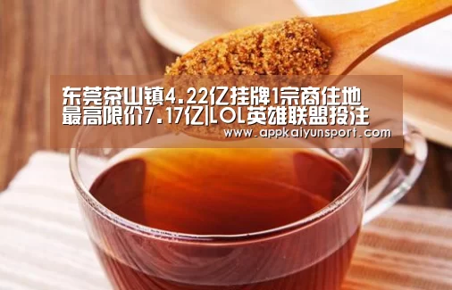 东莞茶山镇4.22亿挂牌1宗商住地 最高限价7.17亿|LOL英雄联盟投注 - 官方电竞竞猜平台官网(图4) LOL英雄联盟投注 - 官方电竞竞猜平台